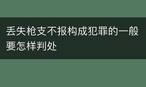 丢失枪支不报构成犯罪的一般要怎样判处