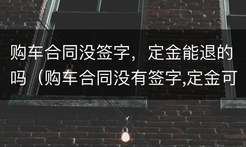 购车合同没签字，定金能退的吗（购车合同没有签字,定金可以退吗）