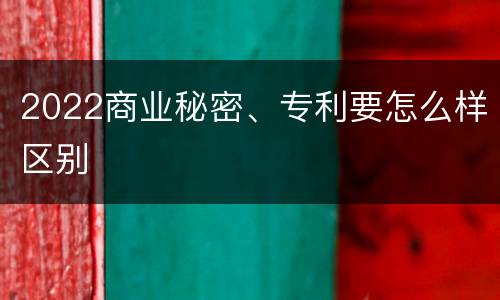 2022商业秘密、专利要怎么样区别