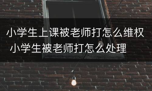 小学生上课被老师打怎么维权 小学生被老师打怎么处理