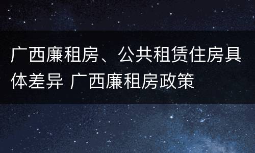 广西廉租房、公共租赁住房具体差异 广西廉租房政策