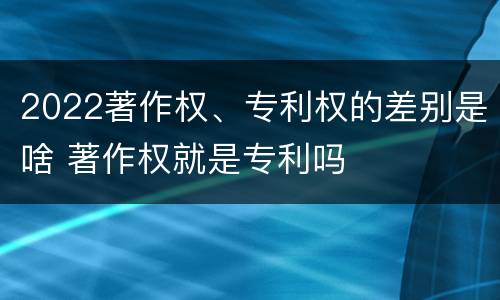 2022著作权、专利权的差别是啥 著作权就是专利吗