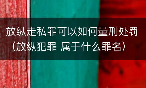 放纵走私罪可以如何量刑处罚（放纵犯罪 属于什么罪名）