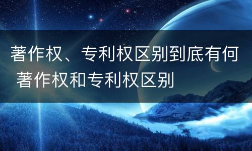 著作权、专利权区别到底有何 著作权和专利权区别