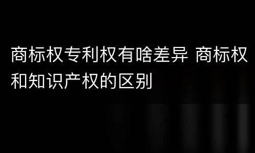 商标权专利权有啥差异 商标权和知识产权的区别