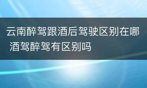 云南醉驾跟酒后驾驶区别在哪 酒驾醉驾有区别吗