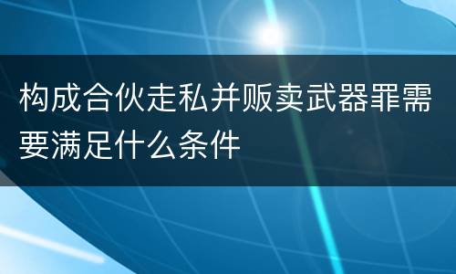 构成合伙走私并贩卖武器罪需要满足什么条件