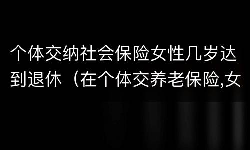 个体交纳社会保险女性几岁达到退休（在个体交养老保险,女的多大岁数可以退休）