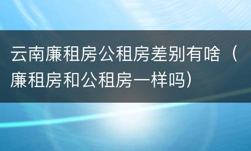 云南廉租房公租房差别有啥（廉租房和公租房一样吗）