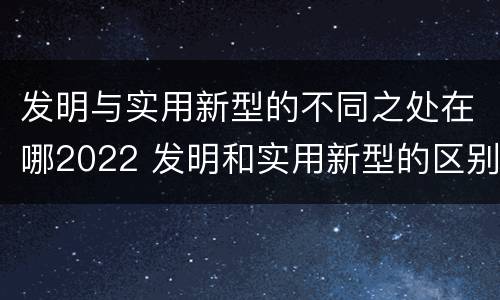 发明与实用新型的不同之处在哪2022 发明和实用新型的区别和联系有什么