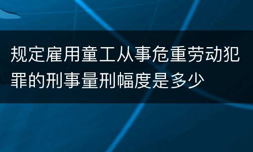 规定雇用童工从事危重劳动犯罪的刑事量刑幅度是多少