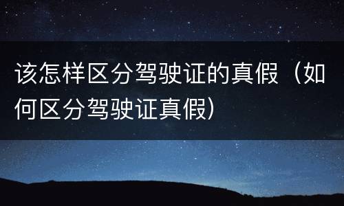 该怎样区分驾驶证的真假（如何区分驾驶证真假）