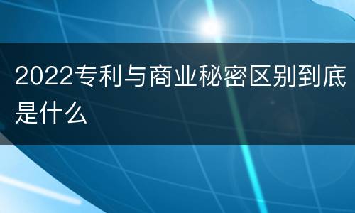 2022专利与商业秘密区别到底是什么