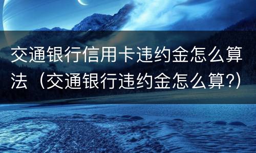 交通银行信用卡违约金怎么算法（交通银行违约金怎么算?）