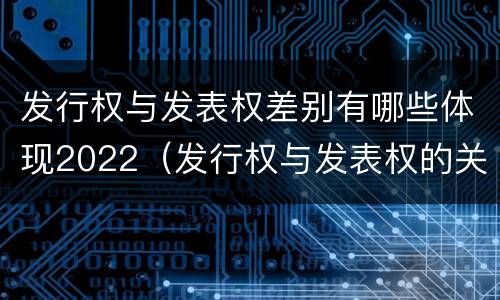 发行权与发表权差别有哪些体现2022（发行权与发表权的关系）