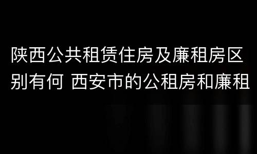 陕西公共租赁住房及廉租房区别有何 西安市的公租房和廉租房