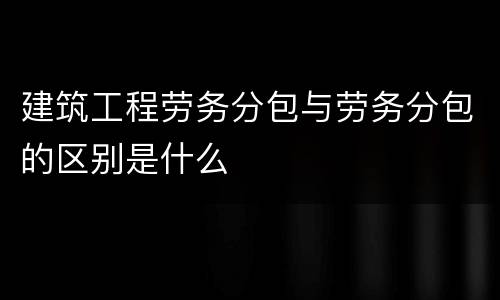 建筑工程劳务分包与劳务分包的区别是什么