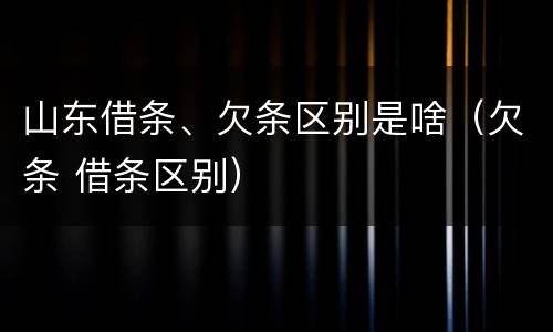 山东借条、欠条区别是啥（欠条 借条区别）