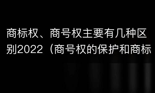 商标权、商号权主要有几种区别2022（商号权的保护和商标权的保护一样是全国性范围的）