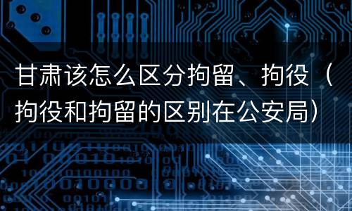 甘肃该怎么区分拘留、拘役（拘役和拘留的区别在公安局）