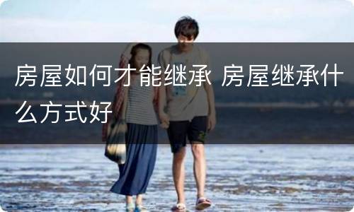 房屋如何才能继承 房屋继承什么方式好