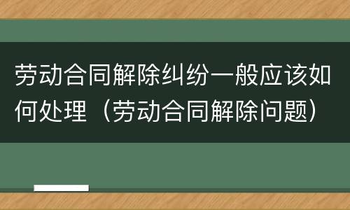 劳动合同解除纠纷一般应该如何处理（劳动合同解除问题）