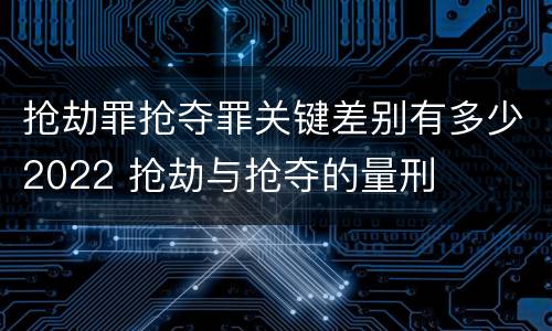 抢劫罪抢夺罪关键差别有多少2022 抢劫与抢夺的量刑