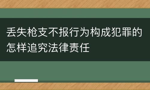 丢失枪支不报行为构成犯罪的怎样追究法律责任