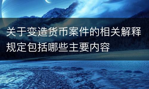 关于变造货币案件的相关解释规定包括哪些主要内容