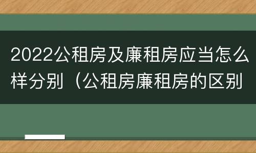 2022公租房及廉租房应当怎么样分别（公租房廉租房的区别有哪些）