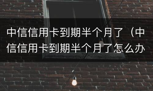 中信信用卡到期半个月了（中信信用卡到期半个月了怎么办）