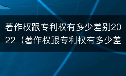 著作权跟专利权有多少差别2022（著作权跟专利权有多少差别2022年）