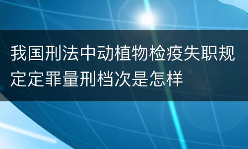 我国刑法中动植物检疫失职规定定罪量刑档次是怎样