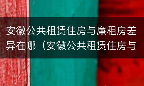 安徽公共租赁住房与廉租房差异在哪（安徽公共租赁住房与廉租房差异在哪查）