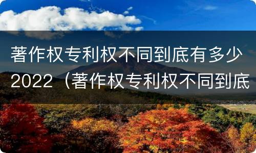 著作权专利权不同到底有多少2022（著作权专利权不同到底有多少2022年的）