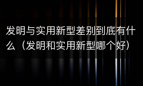 发明与实用新型差别到底有什么（发明和实用新型哪个好）