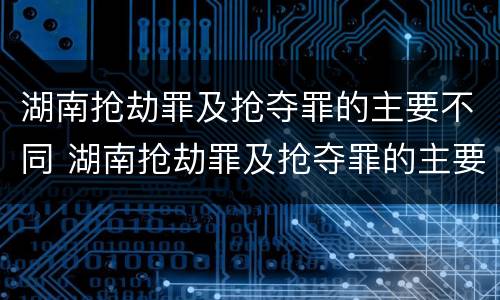 湖南抢劫罪及抢夺罪的主要不同 湖南抢劫罪及抢夺罪的主要不同情节