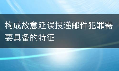 构成故意延误投递邮件犯罪需要具备的特征