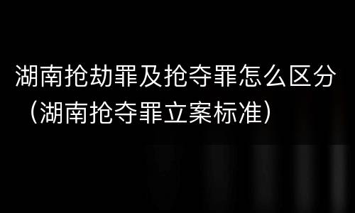 湖南抢劫罪及抢夺罪怎么区分（湖南抢夺罪立案标准）