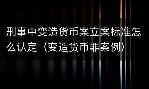 刑事中变造货币案立案标准怎么认定（变造货币罪案例）