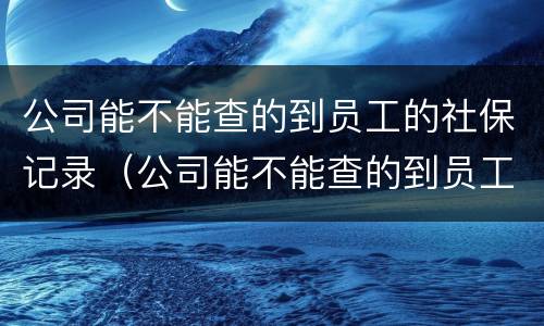 公司能不能查的到员工的社保记录（公司能不能查的到员工的社保记录明细）