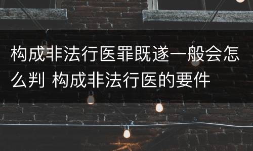 构成非法行医罪既遂一般会怎么判 构成非法行医的要件