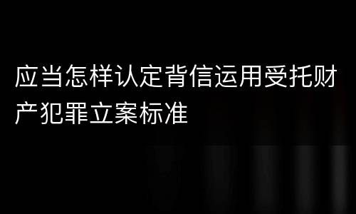 应当怎样认定背信运用受托财产犯罪立案标准