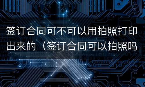 签订合同可不可以用拍照打印出来的（签订合同可以拍照吗）