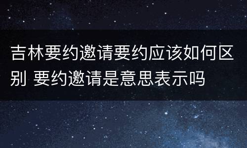 吉林要约邀请要约应该如何区别 要约邀请是意思表示吗