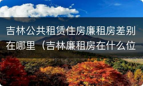 吉林公共租赁住房廉租房差别在哪里（吉林廉租房在什么位置）