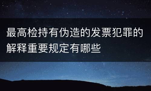 最高检持有伪造的发票犯罪的解释重要规定有哪些