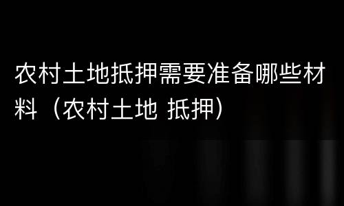 农村土地抵押需要准备哪些材料（农村土地 抵押）