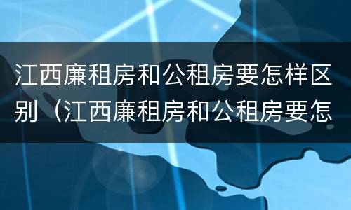 江西廉租房和公租房要怎样区别（江西廉租房和公租房要怎样区别呢）