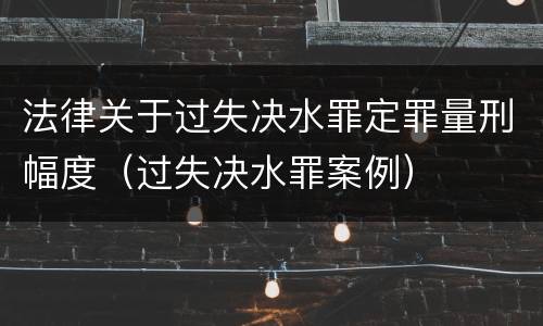 法律关于过失决水罪定罪量刑幅度（过失决水罪案例）